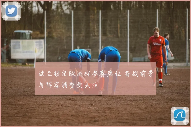波兰锁定欧洲杯参赛席位 备战前景与阵容调整受关注
